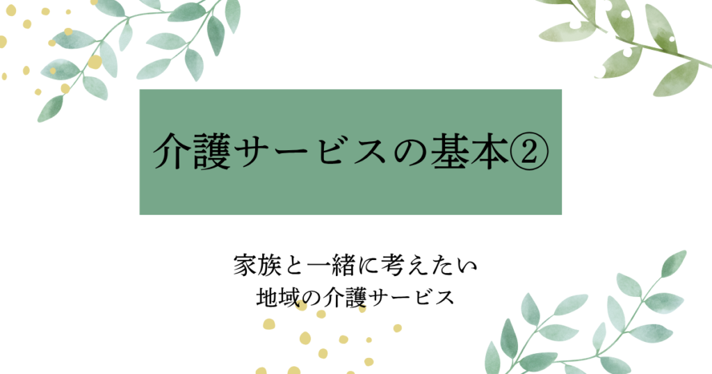介護サービスの基本②　家族と一緒に考えたい地域の介護サービスを解説したタイトル画像